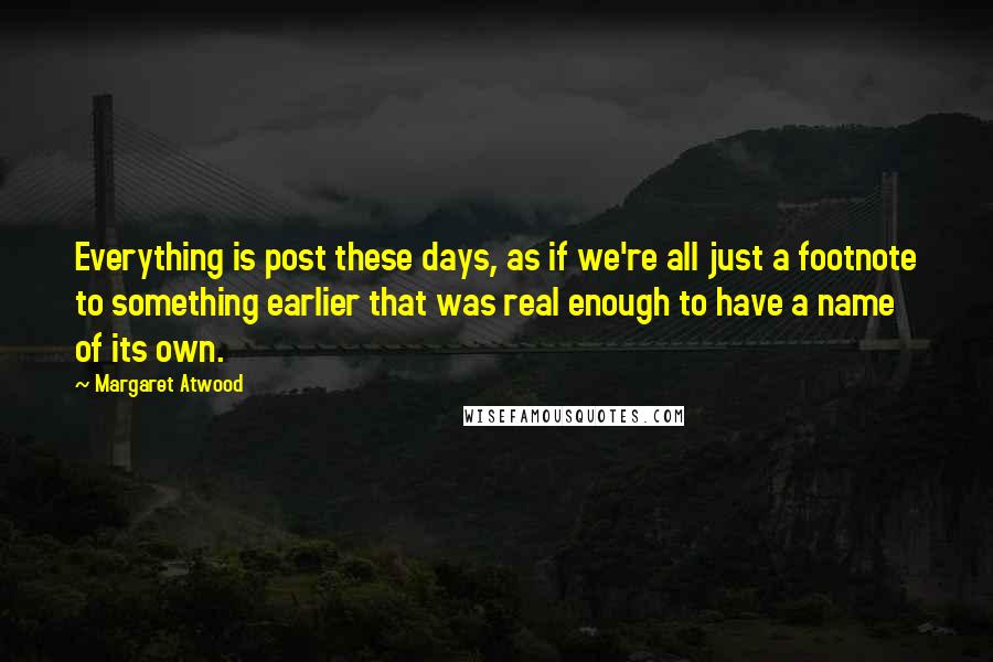 Margaret Atwood Quotes: Everything is post these days, as if we're all just a footnote to something earlier that was real enough to have a name of its own.