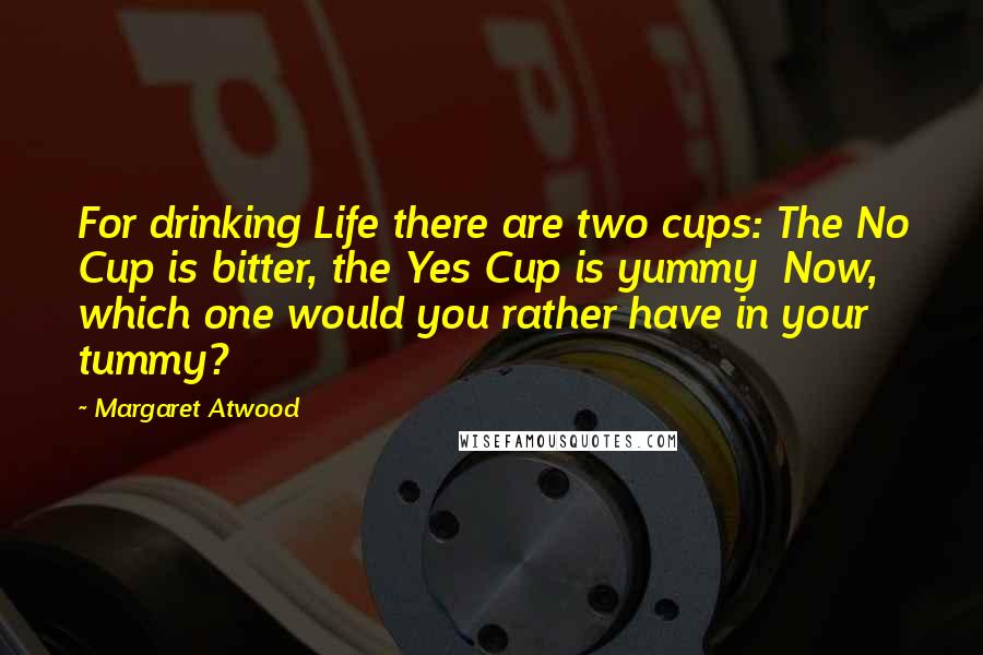 Margaret Atwood Quotes: For drinking Life there are two cups: The No Cup is bitter, the Yes Cup is yummy  Now, which one would you rather have in your tummy?