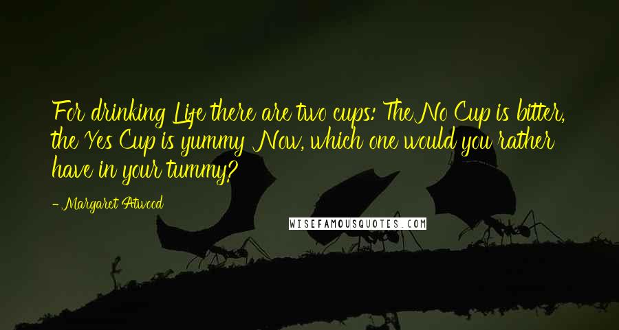 Margaret Atwood Quotes: For drinking Life there are two cups: The No Cup is bitter, the Yes Cup is yummy Now, which one would you rather have in your tummy?