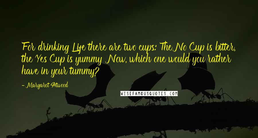 Margaret Atwood Quotes: For drinking Life there are two cups: The No Cup is bitter, the Yes Cup is yummy  Now, which one would you rather have in your tummy?