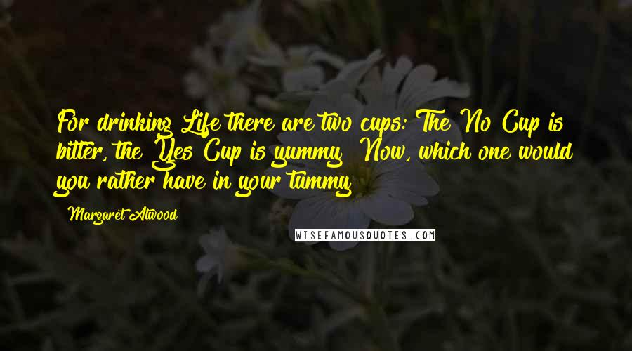 Margaret Atwood Quotes: For drinking Life there are two cups: The No Cup is bitter, the Yes Cup is yummy  Now, which one would you rather have in your tummy?