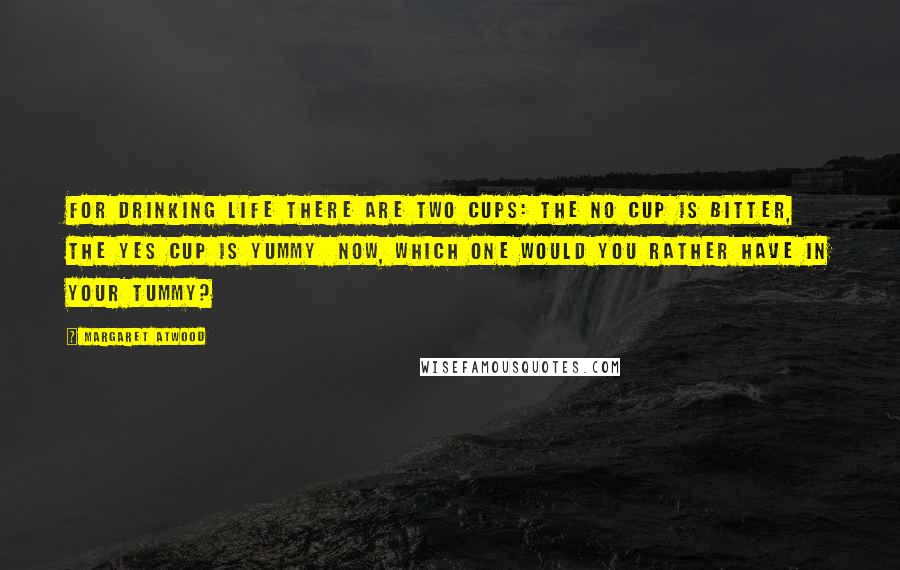 Margaret Atwood Quotes: For drinking Life there are two cups: The No Cup is bitter, the Yes Cup is yummy Now, which one would you rather have in your tummy?