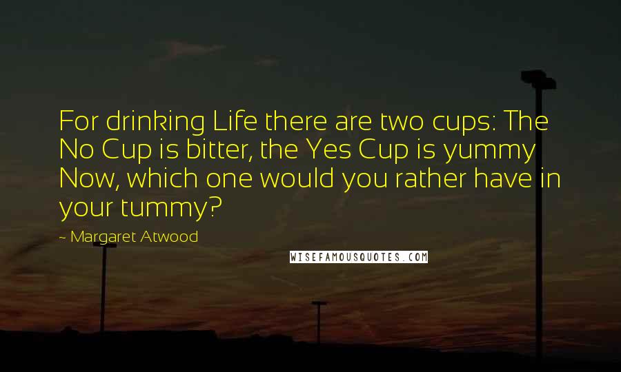 Margaret Atwood Quotes: For drinking Life there are two cups: The No Cup is bitter, the Yes Cup is yummy Now, which one would you rather have in your tummy?