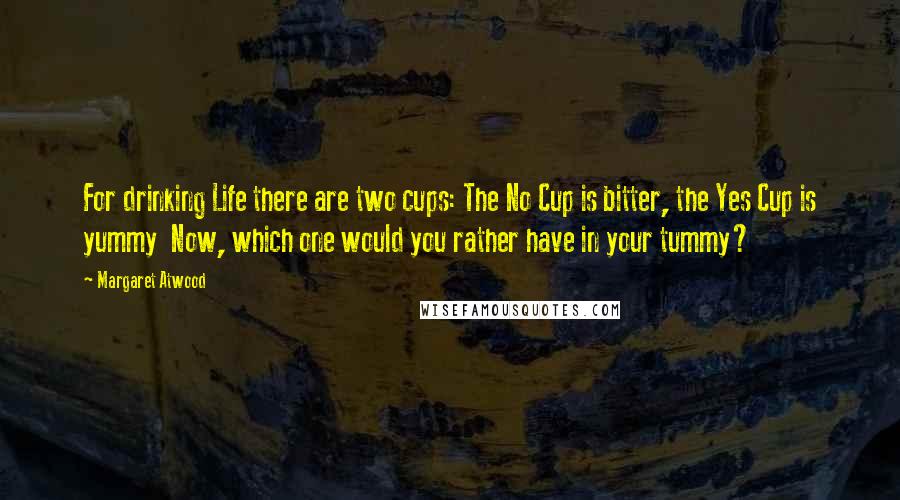 Margaret Atwood Quotes: For drinking Life there are two cups: The No Cup is bitter, the Yes Cup is yummy  Now, which one would you rather have in your tummy?