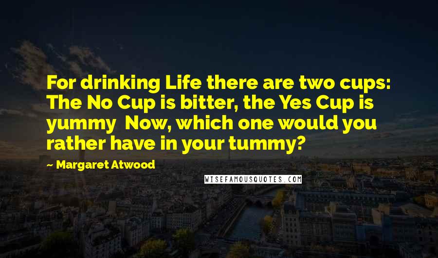 Margaret Atwood Quotes: For drinking Life there are two cups: The No Cup is bitter, the Yes Cup is yummy Now, which one would you rather have in your tummy?