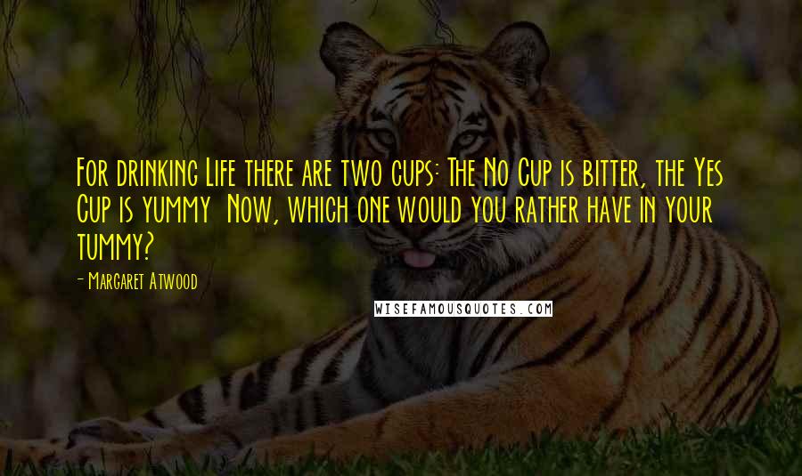 Margaret Atwood Quotes: For drinking Life there are two cups: The No Cup is bitter, the Yes Cup is yummy  Now, which one would you rather have in your tummy?