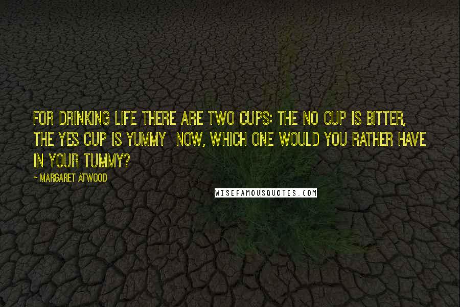 Margaret Atwood Quotes: For drinking Life there are two cups: The No Cup is bitter, the Yes Cup is yummy  Now, which one would you rather have in your tummy?