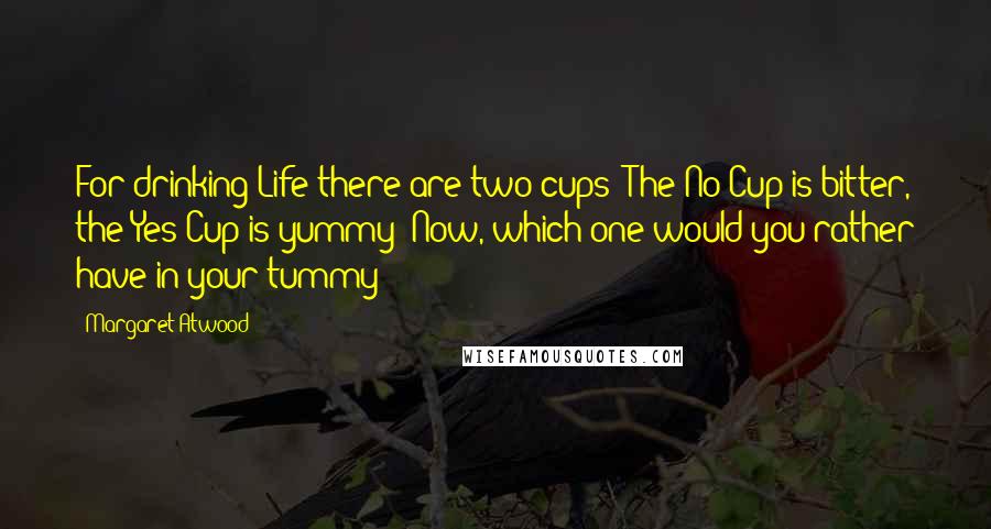 Margaret Atwood Quotes: For drinking Life there are two cups: The No Cup is bitter, the Yes Cup is yummy  Now, which one would you rather have in your tummy?