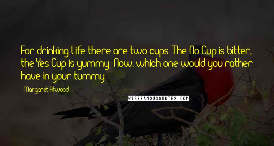 Margaret Atwood Quotes: For drinking Life there are two cups: The No Cup is bitter, the Yes Cup is yummy Now, which one would you rather have in your tummy?