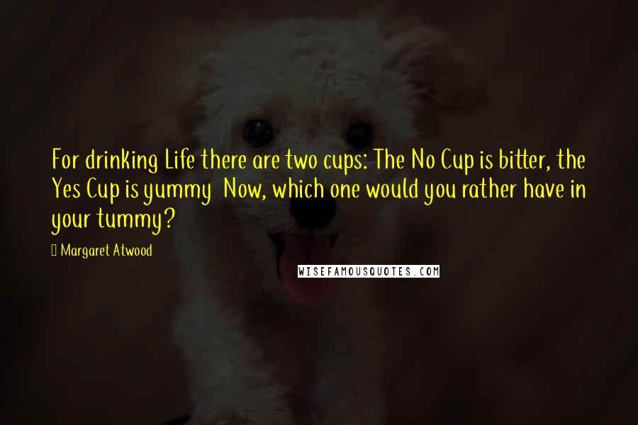 Margaret Atwood Quotes: For drinking Life there are two cups: The No Cup is bitter, the Yes Cup is yummy Now, which one would you rather have in your tummy?