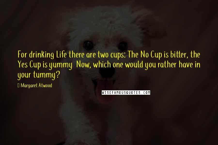 Margaret Atwood Quotes: For drinking Life there are two cups: The No Cup is bitter, the Yes Cup is yummy  Now, which one would you rather have in your tummy?