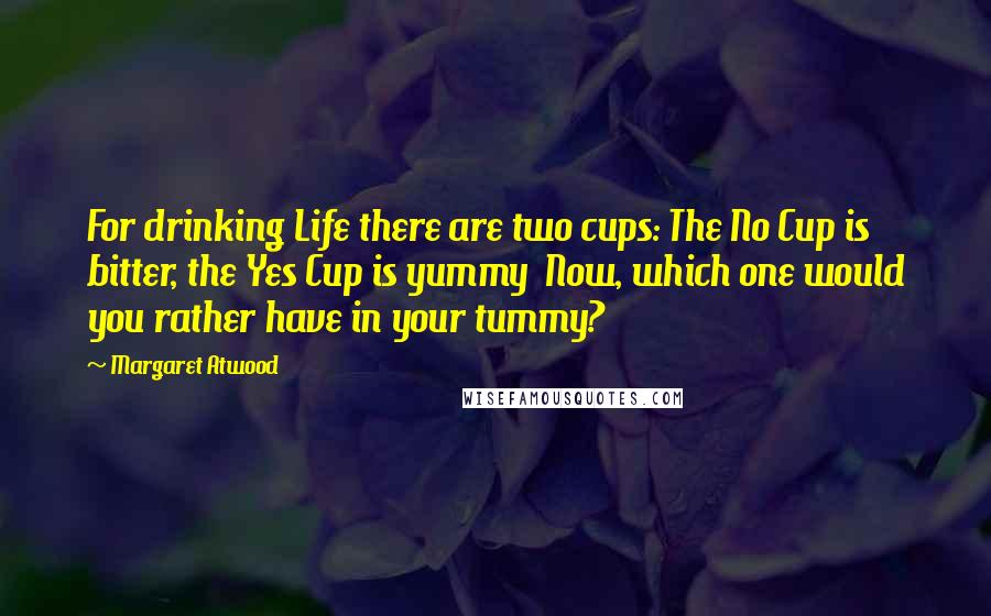 Margaret Atwood Quotes: For drinking Life there are two cups: The No Cup is bitter, the Yes Cup is yummy  Now, which one would you rather have in your tummy?