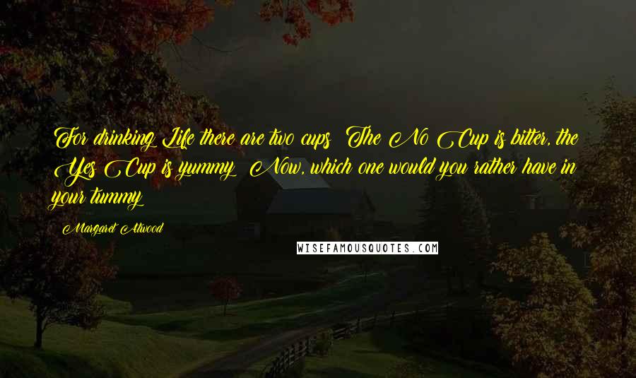 Margaret Atwood Quotes: For drinking Life there are two cups: The No Cup is bitter, the Yes Cup is yummy  Now, which one would you rather have in your tummy?