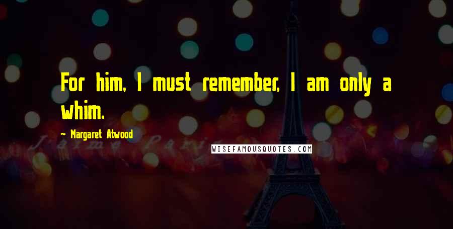 Margaret Atwood Quotes: For him, I must remember, I am only a whim.