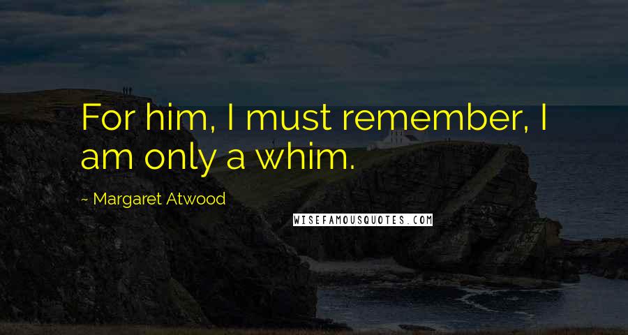 Margaret Atwood Quotes: For him, I must remember, I am only a whim.