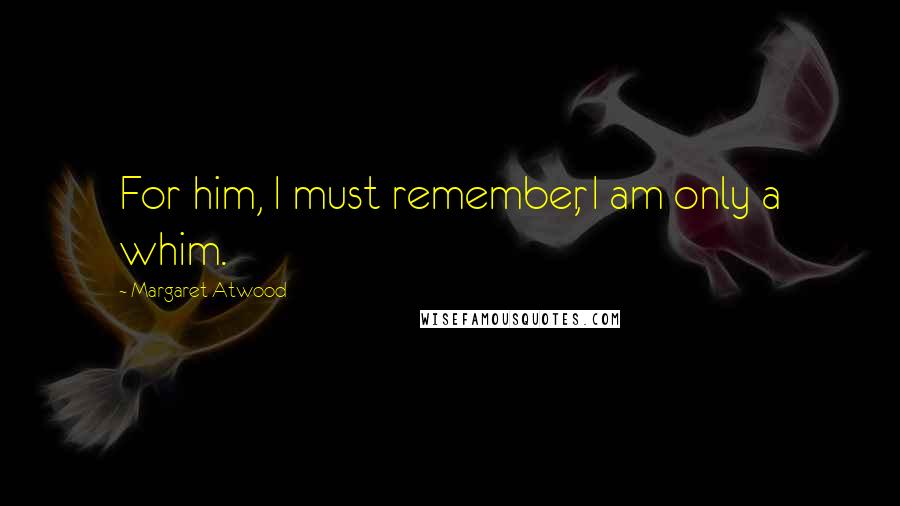 Margaret Atwood Quotes: For him, I must remember, I am only a whim.