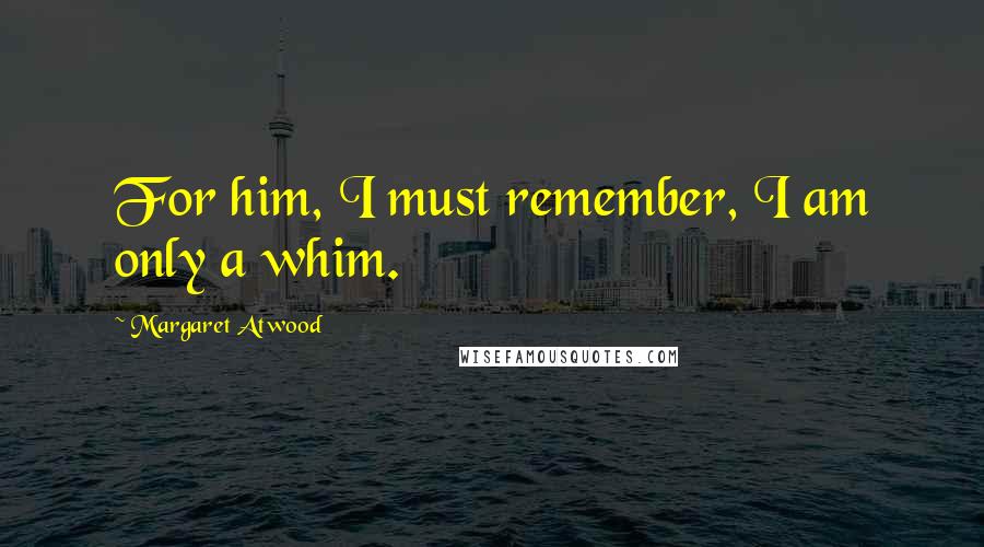 Margaret Atwood Quotes: For him, I must remember, I am only a whim.