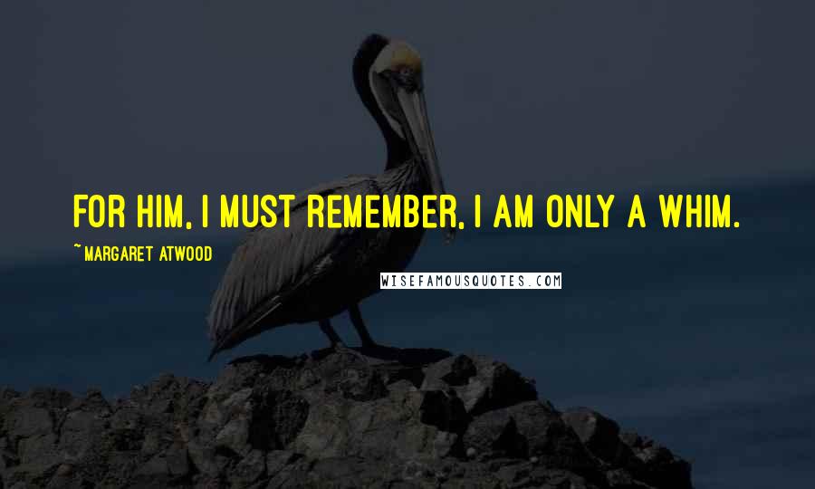 Margaret Atwood Quotes: For him, I must remember, I am only a whim.