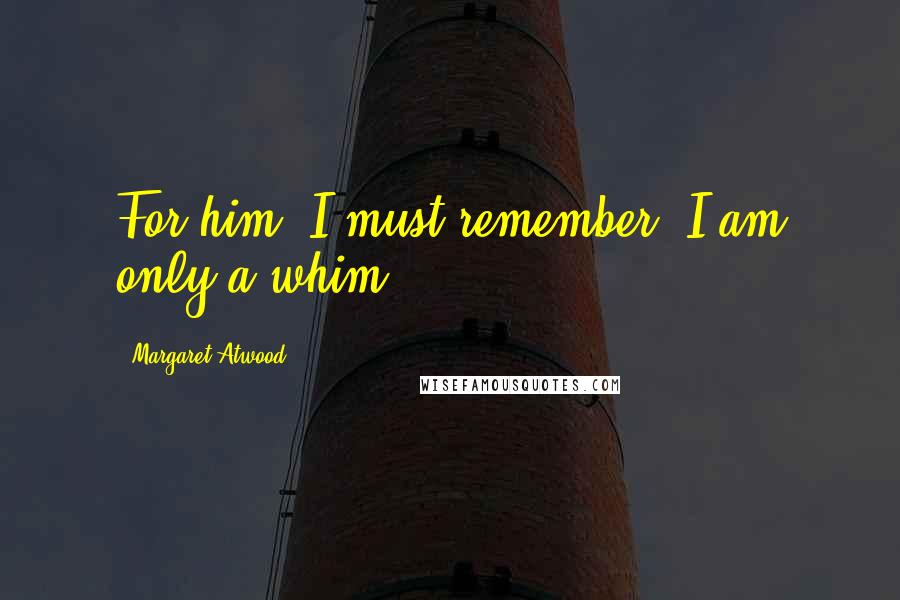 Margaret Atwood Quotes: For him, I must remember, I am only a whim.