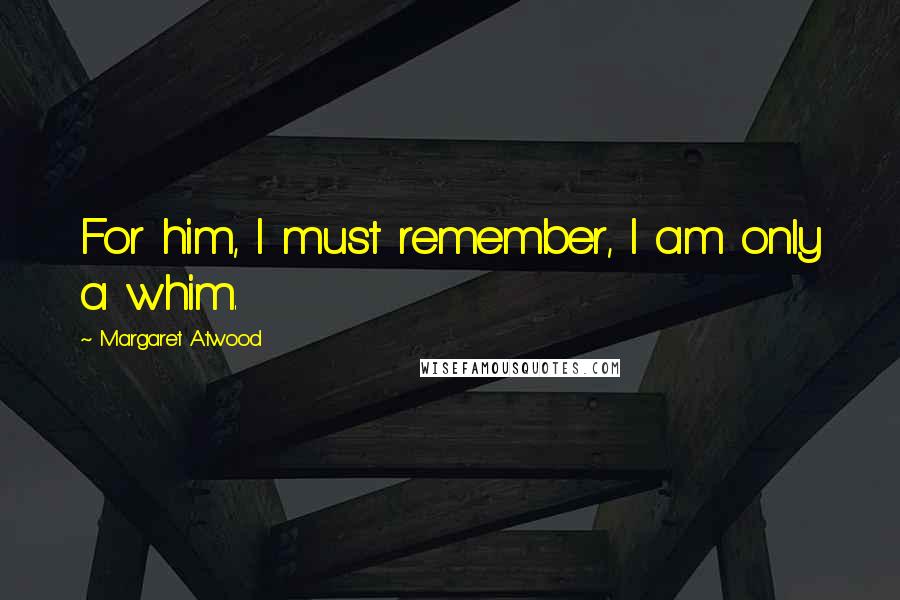 Margaret Atwood Quotes: For him, I must remember, I am only a whim.