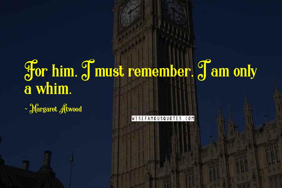 Margaret Atwood Quotes: For him, I must remember, I am only a whim.