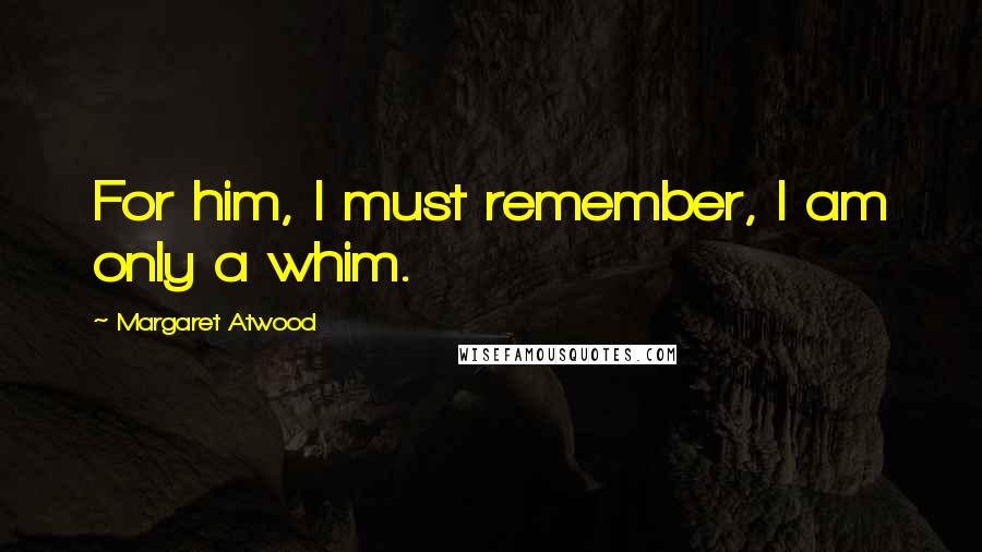 Margaret Atwood Quotes: For him, I must remember, I am only a whim.