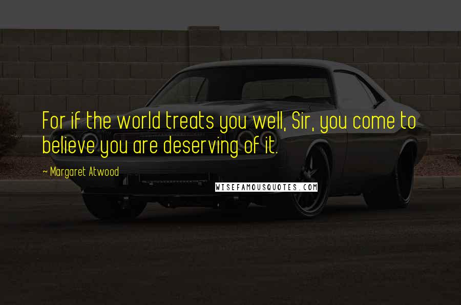 Margaret Atwood Quotes: For if the world treats you well, Sir, you come to believe you are deserving of it.