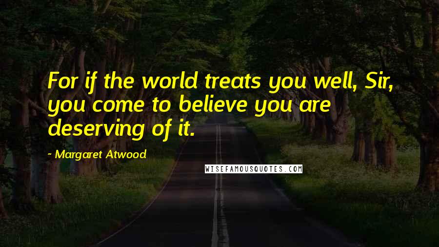 Margaret Atwood Quotes: For if the world treats you well, Sir, you come to believe you are deserving of it.