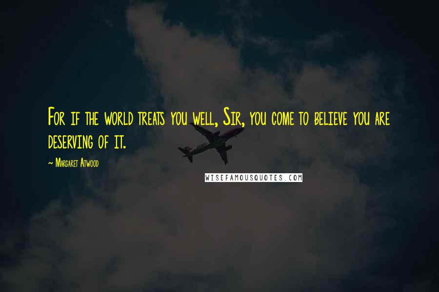 Margaret Atwood Quotes: For if the world treats you well, Sir, you come to believe you are deserving of it.