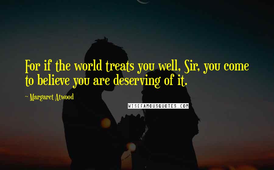 Margaret Atwood Quotes: For if the world treats you well, Sir, you come to believe you are deserving of it.