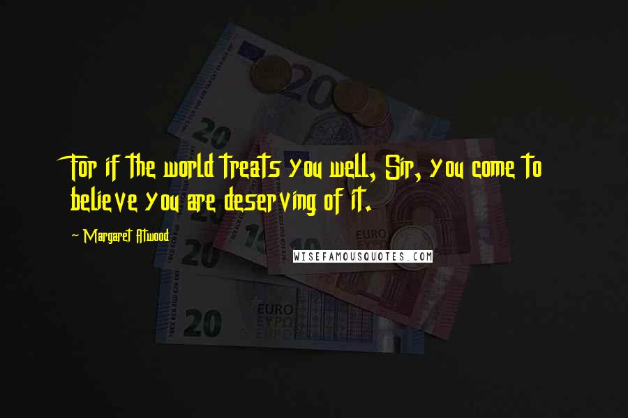 Margaret Atwood Quotes: For if the world treats you well, Sir, you come to believe you are deserving of it.