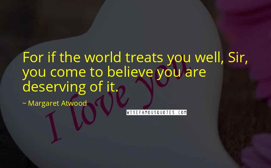 Margaret Atwood Quotes: For if the world treats you well, Sir, you come to believe you are deserving of it.