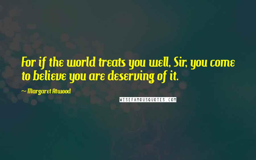 Margaret Atwood Quotes: For if the world treats you well, Sir, you come to believe you are deserving of it.