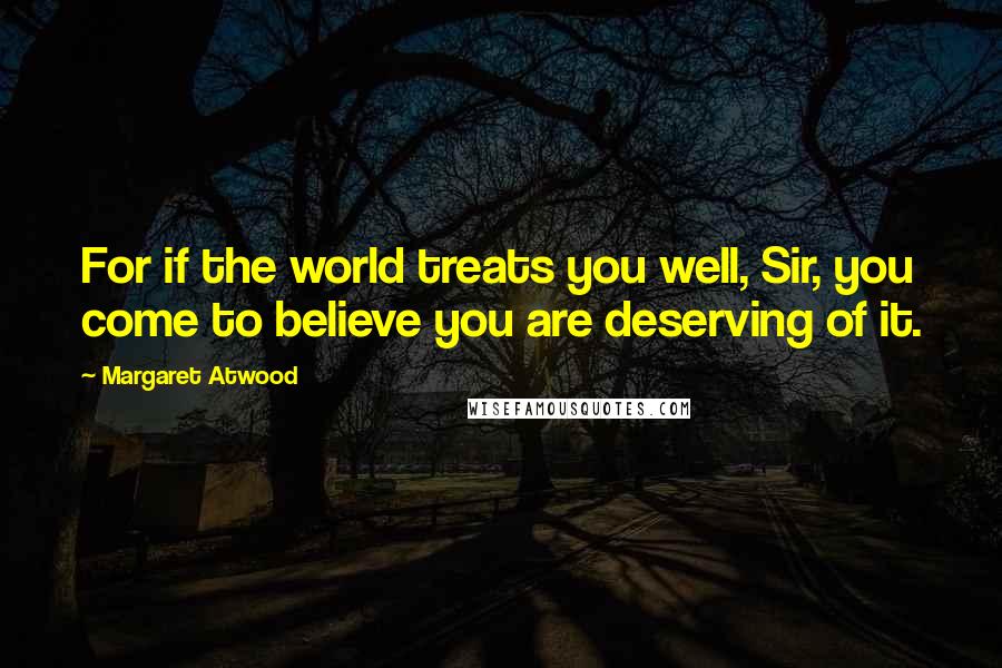 Margaret Atwood Quotes: For if the world treats you well, Sir, you come to believe you are deserving of it.