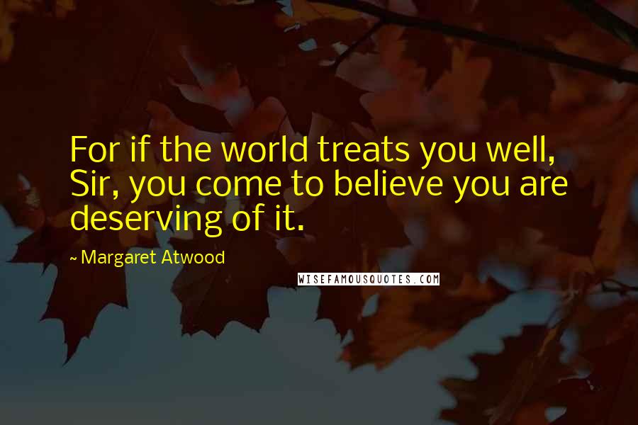 Margaret Atwood Quotes: For if the world treats you well, Sir, you come to believe you are deserving of it.