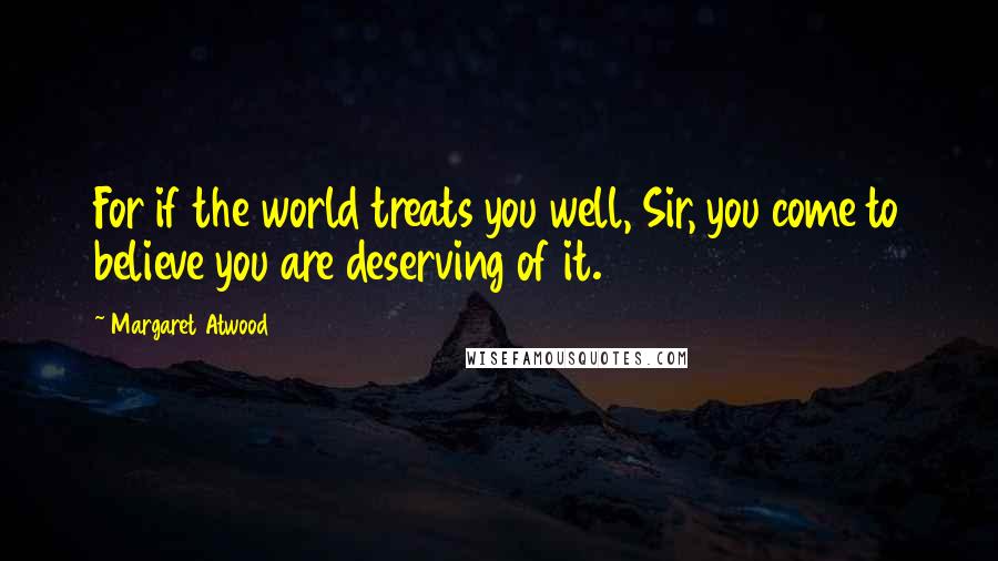 Margaret Atwood Quotes: For if the world treats you well, Sir, you come to believe you are deserving of it.