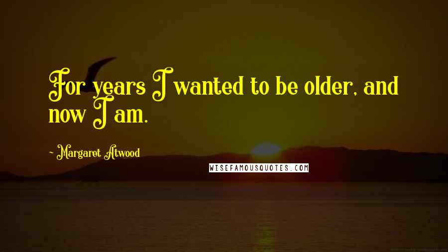 Margaret Atwood Quotes: For years I wanted to be older, and now I am.