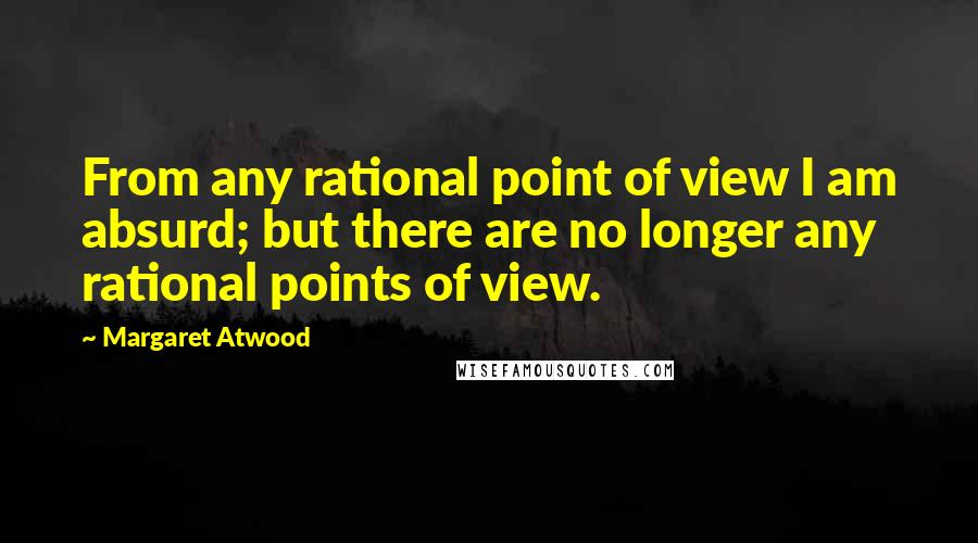 Margaret Atwood Quotes: From any rational point of view I am absurd; but there are no longer any rational points of view.