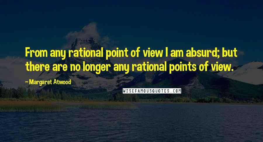 Margaret Atwood Quotes: From any rational point of view I am absurd; but there are no longer any rational points of view.