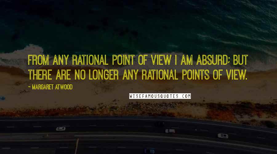 Margaret Atwood Quotes: From any rational point of view I am absurd; but there are no longer any rational points of view.