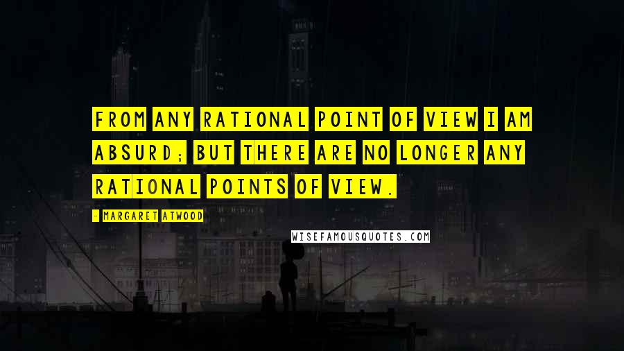 Margaret Atwood Quotes: From any rational point of view I am absurd; but there are no longer any rational points of view.