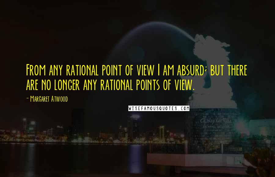 Margaret Atwood Quotes: From any rational point of view I am absurd; but there are no longer any rational points of view.