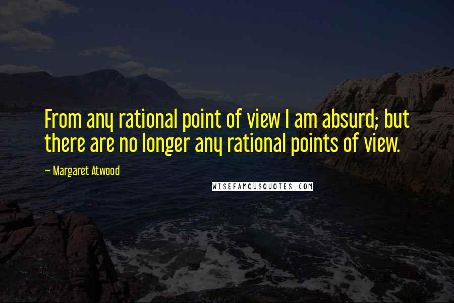 Margaret Atwood Quotes: From any rational point of view I am absurd; but there are no longer any rational points of view.