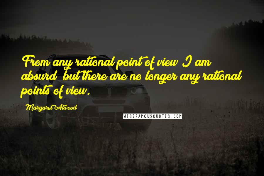 Margaret Atwood Quotes: From any rational point of view I am absurd; but there are no longer any rational points of view.