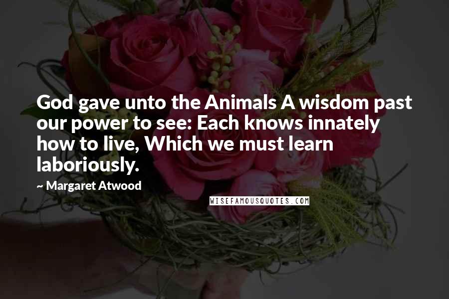 Margaret Atwood Quotes: God gave unto the Animals A wisdom past our power to see: Each knows innately how to live, Which we must learn laboriously.