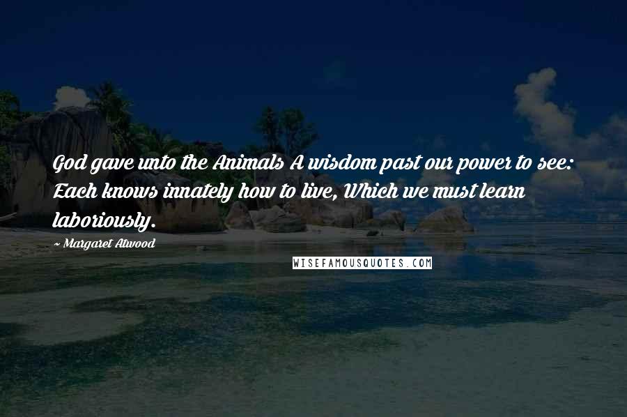 Margaret Atwood Quotes: God gave unto the Animals A wisdom past our power to see: Each knows innately how to live, Which we must learn laboriously.