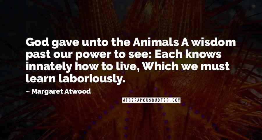 Margaret Atwood Quotes: God gave unto the Animals A wisdom past our power to see: Each knows innately how to live, Which we must learn laboriously.