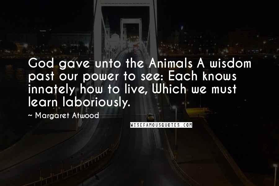 Margaret Atwood Quotes: God gave unto the Animals A wisdom past our power to see: Each knows innately how to live, Which we must learn laboriously.