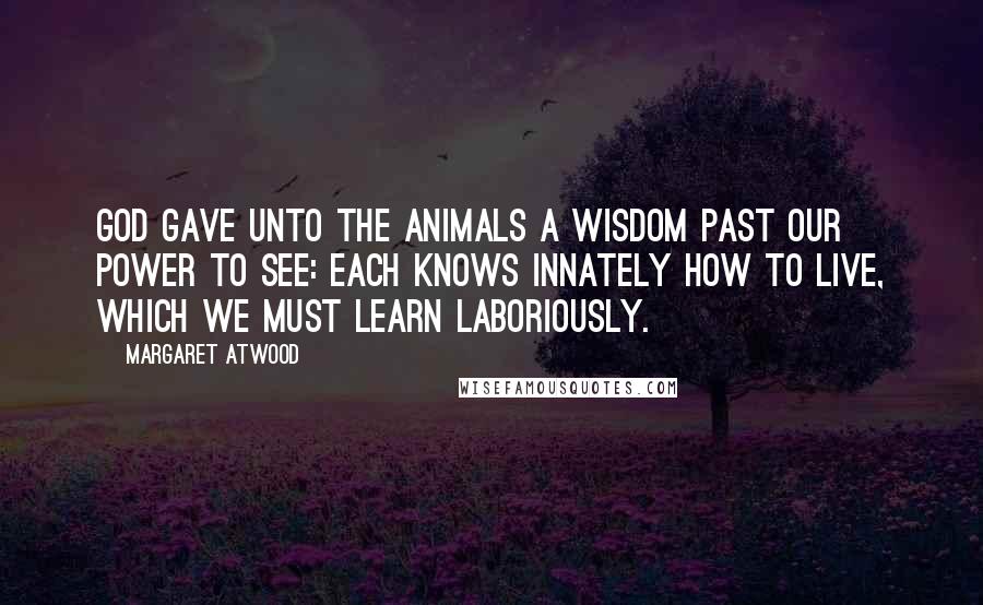 Margaret Atwood Quotes: God gave unto the Animals A wisdom past our power to see: Each knows innately how to live, Which we must learn laboriously.