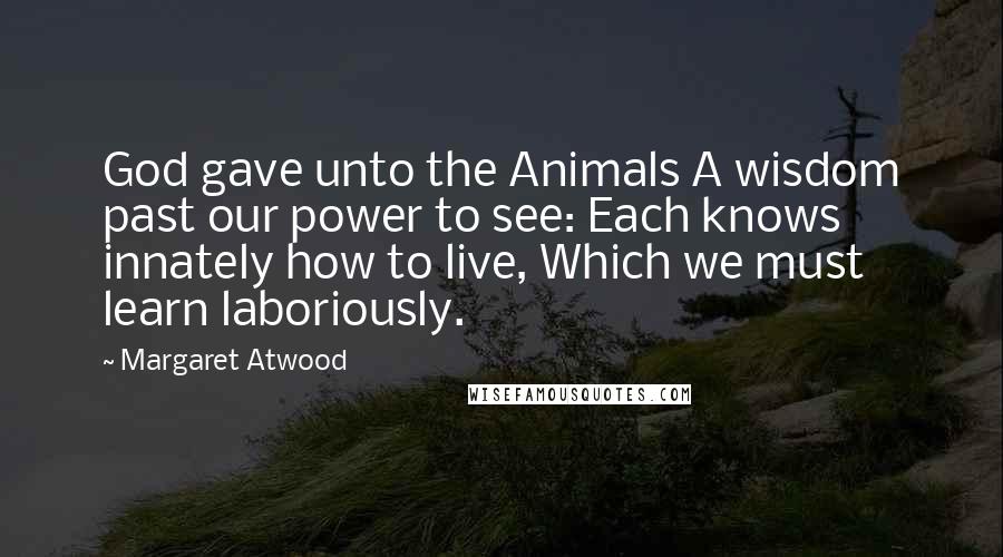 Margaret Atwood Quotes: God gave unto the Animals A wisdom past our power to see: Each knows innately how to live, Which we must learn laboriously.